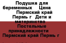 Подушка для беременных  › Цена ­ 1 300 - Пермский край, Пермь г. Дети и материнство » Постельные принадлежности   . Пермский край,Пермь г.